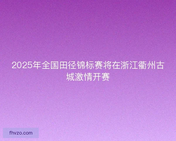 2025年全国田径锦标赛将在浙江衢州古城激情开赛