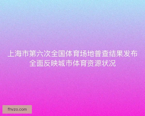 上海市第六次全国体育场地普查结果发布全面反映城市体育资源状况