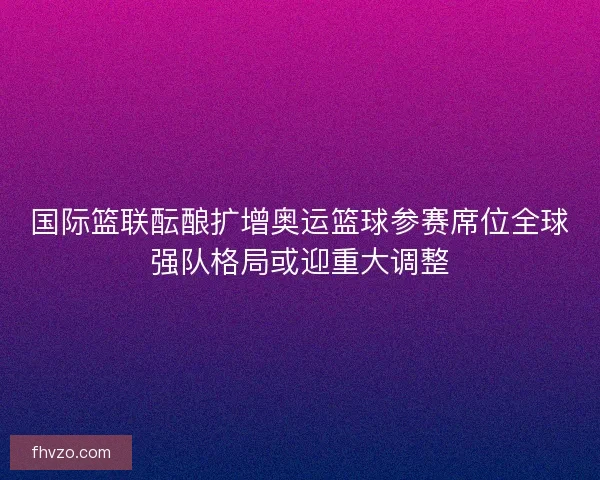 国际篮联酝酿扩增奥运篮球参赛席位全球强队格局或迎重大调整